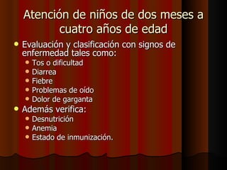 Atención de niños de dos meses a
           cuatro años de edad
   Evaluación y clasificación con signos de
    enfermedad tales como:
       Tos o dificultad
       Diarrea
       Fiebre
       Problemas de oído
       Dolor de garganta
   Además verifica:
       Desnutrición
       Anemia
       Estado de inmunización.
 