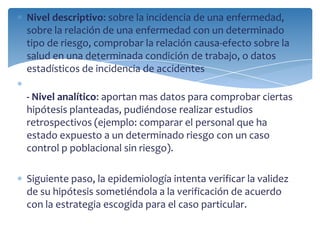 Nivel descriptivo: sobre la incidencia de una enfermedad,
sobre la relación de una enfermedad con un determinado
tipo de riesgo, comprobar la relación causa-efecto sobre la
salud en una determinada condición de trabajo, o datos
estadísticos de incidencia de accidentes
- Nivel analítico: aportan mas datos para comprobar ciertas
hipótesis planteadas, pudiéndose realizar estudios
retrospectivos (ejemplo: comparar el personal que ha
estado expuesto a un determinado riesgo con un caso
control p poblacional sin riesgo).
Siguiente paso, la epidemiología intenta verificar la validez
de su hipótesis sometiéndola a la verificación de acuerdo
con la estrategia escogida para el caso particular.
 