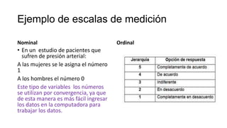 Ejemplo de escalas de medición
Nominal

• En un estudio de pacientes que
sufren de presión arterial:
A las mujeres se le asigna el número
1
A los hombres el número 0
Este tipo de variables los números
se utilizan por convergencia, ya que
de esta manera es más fácil ingresar
los datos en la computadora para
trabajar los datos.

Ordinal

 