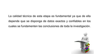 La calidad técnica de esta etapa es fundamental ya que de ella
depende que se disponga de datos exactos y confiables en los
cuales se fundamenten las conclusiones de toda la investigación.

 