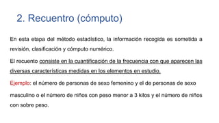 2. Recuentro (cómputo)
En esta etapa del método estadístico, la información recogida es sometida a
revisión, clasificación y cómputo numérico.
El recuento consiste en la cuantificación de la frecuencia con que aparecen las
diversas características medidas en los elementos en estudio.
Ejemplo: el número de personas de sexo femenino y el de personas de sexo
masculino o el número de niños con peso menor a 3 kilos y el número de niños
con sobre peso.

 