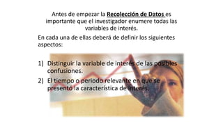 Antes de empezar la Recolección de Datos es
importante que el investigador enumere todas las
variables de interés.
En cada una de ellas deberá de definir los siguientes
aspectos:

1) Distinguir la variable de interés de las posibles
confusiones.
2) El tiempo o periodo relevante en que se
presentó la característica de interés.

 