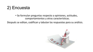 2) Encuesta
• Se formulan preguntas respecto a opiniones, actitudes,
comportamientos y otras características.
Después se editan, codifican y tabulan las respuestas para su análisis.

 