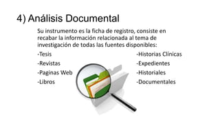 4) Análisis Documental
Su instrumento es la ficha de registro, consiste en
recabar la información relacionada al tema de
investigación de todas las fuentes disponibles:
-Tesis
-Historias Clínicas
-Revistas
-Expedientes
-Paginas Web
-Historiales
-Libros
-Documentales

 