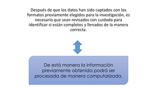 Después de que los datos han sido captados con los
formatos previamente elegidos para la investigación, es
necesario que sean revisados con cuidado para
identificar si están completos y llenados de la manera
correcta.

De está manera la información
previamente obtenida podrá ser
procesada de manera computarizada.

 