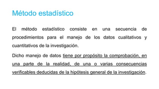 Método estadístico
El

método

estadístico

consiste

en

una

secuencia

de

procedimientos para el manejo de los datos cualitativos y
cuantitativos de la investigación.
Dicho manejo de datos tiene por propósito la comprobación, en
una parte de la realidad, de una o varias consecuencias
verificables deducidas de la hipótesis general de la investigación.

 