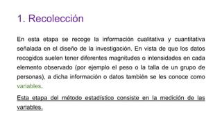 1. Recolección
En esta etapa se recoge la información cualitativa y cuantitativa
señalada en el diseño de la investigación. En vista de que los datos

recogidos suelen tener diferentes magnitudes o intensidades en cada
elemento observado (por ejemplo el peso o la talla de un grupo de
personas), a dicha información o datos también se les conoce como

variables.
Esta etapa del método estadístico consiste en la medición de las
variables.

 