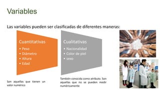 Variables
Las variables pueden ser clasificadas de diferentes maneras:

Cuantitativas

Cualitativas

• Peso
• Diámetro
• Altura
• Edad

• Nacionalidad
• Color de piel
• sexo

Son aquellas que tienen un
valor numérico

También conocida como atributo. Son
aquellas que no se pueden medir
numéricamente

 