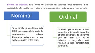 Escalas de medición. Esta forma de clasificar las variables hace referencia a la
cantidad de información que contenga cada una de ellas y a la forma en que se mida.

Nominal
Es la escala de medición más
débil, los valores de la variable
simplemente
indican
diferentes categorías y no
existe un orden entre ellas.

Ordinal
En este tipo de escala. Existe
un orden o jerarquía entre los
objetos del grupo, de tal forma
que se sabe cuál es el
primero, el segundo,... con
relación a una característica
particular.

 