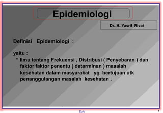 Epid
Epidemiologi
Definisi Epidemiologi :
yaitu :
“ Ilmu tentang Frekuensi , Distribusi ( Penyebaran ) dan
faktor faktor penentu ( determinan ) masalah
kesehatan dalam masyarakat yg bertujuan utk
penanggulangan masalah kesehatan .
Dr. H. Yasril Rivai
1
 