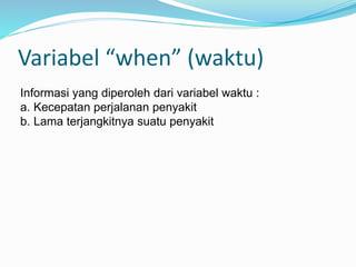 Variabel “when” (waktu)
Informasi yang diperoleh dari variabel waktu :
a. Kecepatan perjalanan penyakit
b. Lama terjangkitnya suatu penyakit
 