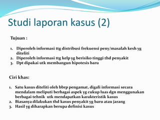 Studi laporan kasus (2)
Tujuan :
1. Diperoleh informasi ttg distribusi frekuensi peny/masalah kesh yg
diteliti
2. Diperoleh informasi ttg kelp yg berisiko tinggi thd penyakit
3. Dpt dipakai utk membangun hipotesis baru
Ciri khas:
1. Satu kasus diteliti oleh bbrp pengamat, digali informasi secara
mendalam meliputi berbagai aspek yg cukup luas dgn menggunakan
berbagai tehnik utk mendapatkan karakteristik kasus
2. Biasanya dilakukan thd kasus penyakit yg baru atau jarang
3. Hasil yg diharapkan berupa definisi kasus
 