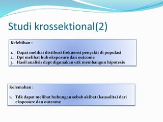 Studi krossektional(2)
Kelebihan :
1. Dapat melihat distibusi frekuensi penyakit di populasi
2. Dpt melihat hub eksposure dan outcome
3. Hasil analisis dapt digunakan utk membangun hipotesis
Kelemahan :
1. Tdk dapat melihat hubungan sebab akibat (kausalita) dari
eksposure dan outcome
 