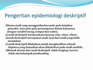 Pengertian epidemiologi deskriptif
Suatu studi yang menggambarkan pola-pola kejadian
penyakit, atau pola-pola pemamparan dalam kaitannya
dengan variabel orang, tempat dan waktu.
 studi deskriptif menjawab pertanyaan who, when, where.
studi deskriptif merupakan studi awal dari studi yang lebih
mendalam
 studi deskriptif dilakukan untuk menghasilkan sebuah
hipotesa yang kemudian akan dibuktikan pada studi analitik.
Bentuk desain dari studi deskriptif tidak lengkap, karena
tidak ada kelompok pembanding
 