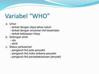 Variabel “WHO”
a. Umur
- terkait dengan daya tahan tubuh
- terkait dengan ancaman thd kesehatan
- terkait kebiasaan hidup
b. Golongan etnik
- ras
- etnik
c. Status perkawinan
- pengaruh thd pola penyakit
- pengaruh thd risiko terkena penyakit
- pengaruh thd penatalaksanaan penyakit
 