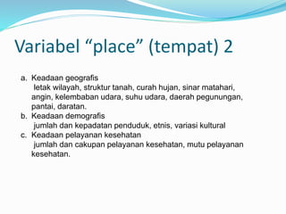 Variabel “place” (tempat) 2
a. Keadaan geografis
letak wilayah, struktur tanah, curah hujan, sinar matahari,
angin, kelembaban udara, suhu udara, daerah pegunungan,
pantai, daratan.
b. Keadaan demografis
jumlah dan kepadatan penduduk, etnis, variasi kultural
c. Keadaan pelayanan kesehatan
jumlah dan cakupan pelayanan kesehatan, mutu pelayanan
kesehatan.
 