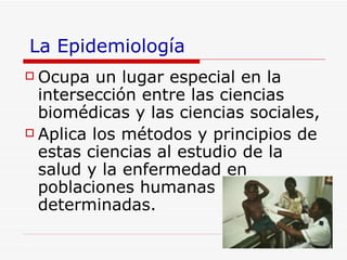 La Epidemiología Ocupa un lugar especial en la intersección entre las ciencias biomédicas y las ciencias sociales , Aplica los métodos y principios de estas ciencias al estudio de la salud y la enfermedad en poblaciones humanas determinadas .  