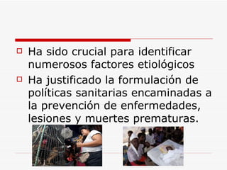 H a sido crucial para identificar numerosos factores etiológicos  H a justificado la formulación de políticas sanitarias encaminadas a la prevención de enfermedades,  lesiones  y muertes prematuras. 