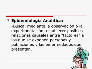 Epidemiología  A nalítica:   - Busca, mediante la observación o la experimentación, establecer posibles relaciones causales entre "factores" a los que se exponen personas y poblaciones y las enfermedades que presentan.  