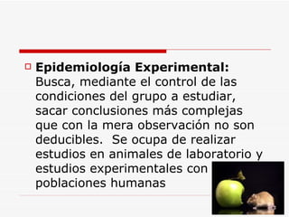 Epidemiología  E xperimental:   Busca, mediante el control de las condiciones del grupo a estudiar, sacar conclusiones más complejas que con la mera observación no son deducibles.  Se ocupa de realizar estudios en animales de laboratorio y estudios experimentales con poblaciones humanas  