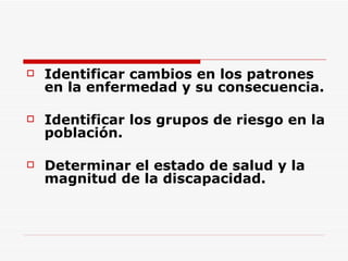 Identificar cambios en los patrones en la enfermedad y su consecuencia. Identificar los grupos de riesgo en la población. Determinar el estado de salud y la magnitud de la discapacidad. 