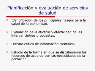 Planificación y evaluación de servicios de salud Identificación de los principales riesgos para la salud de la comunidad. Evaluación de la eficacia y efectividad de las intervencioines propuestas. Lectura critica de información cientifica.  Estudio de la forma en que se distribuyeron los recursos de acuerdo con las necesidades de la población. 