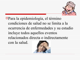 Para la epidemiología, el término condiciones de salud no se limita a la ocurrencia de enfermedades y su estudio incluye todos aquellos eventos relacionados directa o indirectamente con la salud.  