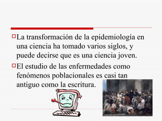 La transformación de la epidemiología en una ciencia ha tomado varios siglos, y puede decirse que es una ciencia joven. El estudio de las enfermedades como fenómenos poblacionales es casi tan antiguo como la escritura. 
