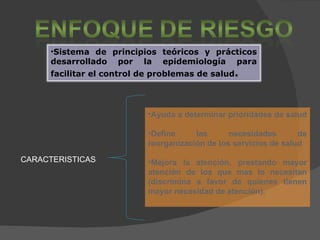 Ayuda a determinar prioridades de salud  Define las necesidades de reorganización de los servicios de salud Mejora la atención, prestando mayor atención de los que mas lo necesitan (discrimina a favor de quienes tienen mayor necesidad de atención). CARACTERISTICAS Sistema de principios teóricos y prácticos desarrollado por la epidemiología para facilitar el control de problemas de salud .   