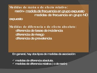 Medidas de razón o de efecto relativo: razón =  medida de frecuencia en grupo expuesto medidas de frecuencia en grupo NO expuesto Medidas de diferencia o de efecto absoluto: diferencia de tasas de incidencia diferencia de riesgo diferencia de prevalencia En general, hay dos tipos de medidas de asociación: medidas de diferencia absoluta. medidas de diferencia relativa ( o de razón) 