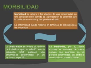 Morbilidad  se refiere a los efectos de una enfermedad en una población en el sentido de la proporción de personas que la padecen en un sitio y tiempo determinado. La enfermedad puede medirse en términos de prevalencia o de incidencia.  La  prevalencia  se refiere al número de individuos que, en relación con la población total, padecen una enfermedad determinada en un momento específico. La  incidencia , por su parte, expresa el volumen de casos nuevos que aparecen en un periodo determinado, así como la velocidad con la que lo hacen. 