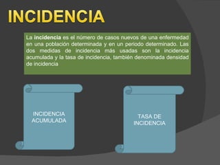 La  incidencia  es el número de casos nuevos de una enfermedad en una población determinada y en un periodo determinado. Las dos medidas de incidencia más usadas son la incidencia acumulada y la tasa de incidencia, también denominada densidad de incidencia INCIDENCIA ACUMULADA TASA DE INCIDENCIA 