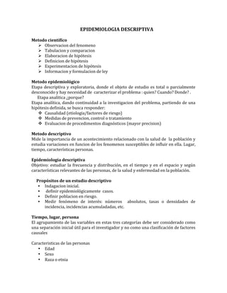 EPIDEMIOLOGIA	
  DESCRIPTIVA	
  
	
  
Metodo	
  científico	
  
 Observacion	
  del	
  fenomeno	
  
 Tabulacion	
  y	
  comparacion	
  
 Elaboracion	
  de	
  hipótesis	
  
 Definicion	
  de	
  hipótesis	
  
 Experimentacion	
  de	
  hipótesis	
  
 Informacion	
  y	
  formulacion	
  de	
  ley	
  
	
  
Metodo	
  epidemiológico	
  
Etapa	
  descriptiva	
  y	
  exploratoria,	
  donde	
  el	
  objeto	
  de	
  estudio	
  es	
  total	
  o	
  parcialmente	
  
desconocido	
  y	
  hay	
  necesidad	
  de	
  	
  caracterizar	
  el	
  problema	
  :	
  quien?	
  Cuando?	
  Donde?	
  .	
  
	
  	
  	
  	
  	
  	
  Etapa	
  analitica	
  ¿porque?	
  
Etapa	
  analítica,	
  dando	
  continuidad	
  a	
  la	
  investigacion	
  del	
  problema,	
  partiendo	
  de	
  una	
  
hipótesis	
  definida,	
  se	
  busca	
  responder:	
  
 Causalidad	
  (etiologia/factores	
  de	
  riesgo)	
  
 Medidas	
  de	
  prevencion,	
  control	
  o	
  tratamiento	
  
 Evaluacion	
  de	
  procedimentos	
  diagnósticos	
  (mayor	
  precision)	
  
	
  
Metodo	
  descriptivo	
  
Mide	
  la	
  importancia	
  de	
  un	
  acontecimiento	
  relacionado	
  con	
  la	
  salud	
  de	
  	
  la	
  población	
  y	
  
estudia	
  variaciones	
  en	
  funcion	
  de	
  los	
  fenomenos	
  susceptibles	
  de	
  influir	
  en	
  ella.	
  Lugar,	
  
tiempo,	
  características	
  personas.	
  
	
  
Epidemiologia	
  descriptiva	
  
Objetivo:	
  estudiar	
  la	
  frecuencia	
  y	
  distribución,	
  en	
  el	
  tiempo	
  y	
  en	
  el	
  espacio	
  y	
  según	
  
características	
  relevantes	
  de	
  las	
  personas,	
  de	
  la	
  salud	
  y	
  enfermedad	
  en	
  la	
  población.	
  
	
  
	
  	
  	
  	
  	
  Propósitos	
  de	
  un	
  estudio	
  descriptivo	
  
• Indagacion	
  inicial.	
  
• 	
  definir	
  epidemiológicamente	
  	
  casos.	
  
• Definir	
  poblacion	
  en	
  riesgo.	
  
• Medir	
   fenómeno	
   de	
   interés:	
   números	
   	
   absolutos,	
   tasas	
   o	
   densidades	
   de	
  
incidencia,	
  incidencias	
  acumuladadas,	
  etc.	
  
	
  
Tiempo,	
  lugar,	
  persona	
  
El	
  agrupamiento	
  de	
  las	
  variables	
  en	
  estas	
  tres	
  categorías	
  debe	
  ser	
  considerado	
  como	
  
una	
  separación	
  inicial	
  útil	
  para	
  el	
  investigador	
  y	
  no	
  como	
  una	
  clasificación	
  de	
  factores	
  
causales	
  
	
  
Caracteristicas	
  de	
  las	
  personas	
  
• Edad	
  
• Sexo	
  
• Raza	
  o	
  etnia	
  
 