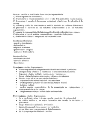  
Puntos	
  a	
  considerar	
  en	
  el	
  diseño	
  de	
  un	
  estudio	
  de	
  prevalencia	
  	
  
A)	
  definir	
  la	
  población	
  de	
  referencia.	
  
B)	
  determinar	
  si	
  el	
  estudio	
  se	
  realizará	
  sobre	
  el	
  total	
  de	
  la	
  población	
  o	
  en	
  una	
  muestra.	
  
C)	
   determinar	
   el	
   tamaño	
   de	
   la	
   muestra	
   poblacional	
   y	
   las	
   formas	
   de	
   selección	
   de	
   la	
  
misma.	
  
D)	
  elaborar	
  y	
  validar	
  los	
  instrumentos	
  o	
  técnicas	
  mediante	
  los	
  cuales	
  se	
  determinará	
  
la	
   presencia	
   o	
   ausencia	
   de	
   las	
   variables	
   independientes	
   y	
   de	
   las	
   variables	
  
dependientes.	
  
E)	
  asegurar	
  la	
  comparabilidad	
  de	
  la	
  información	
  obtenida	
  en	
  los	
  diferentes	
  grupos.	
  
F)	
  determinar	
  el	
  tipo	
  de	
  análisis	
  	
  epidemiológico	
  y	
  estadístico	
  de	
  los	
  datos.	
  
G)	
  determinar	
  la	
  conducta	
  a	
  seguir	
  con	
  los	
  casos	
  detectados.	
  
	
  
Fuentes	
  de	
  información	
  
·	
  registros	
  hospitalarios	
  
·	
  fichas	
  clínicas	
  
·	
  registros	
  especiales	
  
·	
  protocolos	
  de	
  autopsias	
  
·	
  exámenes	
  de	
  laboratorio	
  	
  
	
  
Fuentes	
  oficiales.	
  
·	
  ministerio	
  de	
  salud	
  
·	
  servicios	
  de	
  salud	
  
·	
  laboratorios	
  
	
  
Ventajas	
  de	
  estudios	
  de	
  prevalencia	
  
• Eficientes	
  para	
  estudiar	
  la	
  prevalencia	
  de	
  enfermedades	
  en	
  la	
  población	
  
• La	
  exposicion	
  y	
  estado	
  de	
  la	
  enfermedad	
  se	
  estudian	
  simultaneamente	
  
• Se	
  pueden	
  estudiar	
  multiples	
  enfermedades	
  y	
  exposiciones	
  
• Son	
  de	
  relativo	
  bajo	
  costo	
  y	
  se	
  pueden	
  realizar	
  en	
  poco	
  tiempo	
  
• Son	
  una	
  etapa	
  inicial	
  para	
  un	
  estudio	
  de	
  cohorte.	
  
• 	
  	
  se	
  pueden	
  usar	
  datos	
  recolectados	
  con	
  	
  otros	
  fines.	
  	
  
• 	
  	
  ayuda	
  a	
  planear	
  y	
  evaluar	
  los	
  servicios	
  de	
  atención	
  médica.	
  
• 	
  	
  fáciles	
  de	
  realizar	
  
• 	
  	
  pueden	
   revelar	
   características	
   de	
   la	
   prevalencia	
   de	
   enfermedades	
   y	
  
tendencias	
  a	
  lo	
  largo	
  del	
  tiempo	
  
• 	
  	
  complementa	
  la	
  historia	
  natural	
  de	
  las	
  enfermedades.	
  
	
  
Desventajas	
  de	
  estudios	
  de	
  prevalencia	
  
• No	
  se	
  puede	
  determinar	
  el	
  tiempo	
  entre	
  la	
  	
  exposición	
  y	
  la	
  enfermedad.	
  
• No	
   miden	
   incidencia,	
   los	
   casos	
   detectados	
   son	
   mescla	
   de	
   incidentes	
   y	
  
prevalentes	
  	
  
• Sesgos	
  de	
  selección	
  por	
  casos	
  	
  	
  prevalentes	
  
• La	
  relación	
  causa	
  efecto	
  no	
  siempre	
  es	
  	
  verificable	
  
• no	
  son	
  útiles	
  para	
  enfermedades	
  de	
  	
  baja	
  frecuencia.	
  
• No	
  sirven	
  para	
  probar	
  hipótesis	
  causales	
  
 