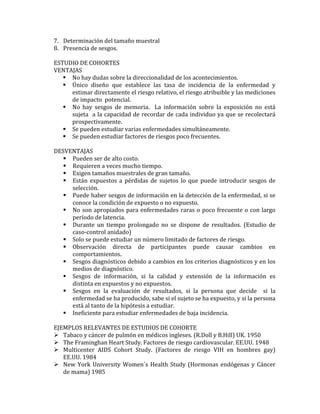 7. Determinación	
  del	
  tamaño	
  muestral	
  
8. Presencia	
  de	
  sesgos.	
  	
  
	
  
ESTUDIO	
  DE	
  COHORTES	
  
VENTAJAS	
  
 No	
  hay	
  dudas	
  sobre	
  la	
  direccionalidad	
  de	
  los	
  acontecimientos.	
  
 Único	
   diseño	
   que	
   establece	
   las	
   tasa	
   de	
   incidencia	
   de	
   la	
   enfermedad	
   y	
  
estimar	
  directamente	
  el	
  riesgo	
  relativo,	
  el	
  riesgo	
  atribuible	
  y	
  las	
  mediciones	
  
de	
  impacto	
  	
  potencial.	
  
 No	
   hay	
   sesgos	
   de	
   memoria.	
   	
   La	
   información	
   sobre	
   la	
   exposición	
   no	
   está	
  
sujeta	
  	
  a	
  la	
  capacidad	
  de	
  recordar	
  de	
  cada	
  individuo	
  ya	
  que	
  se	
  recolectará	
  
prospectivamente.	
  
 Se	
  pueden	
  estudiar	
  varias	
  enfermedades	
  simultáneamente.	
  
 Se	
  pueden	
  estudiar	
  factores	
  de	
  riesgos	
  poco	
  frecuentes.	
  
	
  
DESVENTAJAS	
  
 Pueden	
  ser	
  de	
  alto	
  costo.	
  
 Requieren	
  a	
  veces	
  mucho	
  tiempo.	
  
 Exigen	
  tamaños	
  muestrales	
  de	
  gran	
  tamaño.	
  
 Están	
   expuestos	
   a	
   pérdidas	
   de	
   sujetos	
   lo	
   que	
   puede	
   introducir	
   sesgos	
   de	
  
selección.	
  
 Puede	
  haber	
  sesgos	
  de	
  información	
  en	
  la	
  detección	
  de	
  la	
  enfermedad,	
  si	
  se	
  
conoce	
  la	
  condición	
  de	
  expuesto	
  o	
  no	
  expuesto.	
  
 No	
  son	
  apropiados	
  para	
  enfermedades	
  raras	
  o	
  poco	
  frecuente	
  o	
  con	
  largo	
  
período	
  de	
  latencia.	
  
 Durante	
   un	
   tiempo	
   prolongado	
   no	
   se	
   dispone	
   de	
   resultados.	
   (Estudio	
   de	
  
caso-­‐control	
  anidado)	
  
 Solo	
  se	
  puede	
  estudiar	
  un	
  número	
  limitado	
  de	
  factores	
  de	
  riesgo.	
  
 Observación	
   directa	
   de	
   participantes	
   puede	
   causar	
   cambios	
   en	
  
comportamientos.	
  
 Sesgos	
  diagnósticos	
  debido	
  a	
  cambios	
  en	
  los	
  criterios	
  diagnósticos	
  y	
  en	
  los	
  
medios	
  de	
  diagnóstico.	
  
 Sesgos	
   de	
   información,	
   si	
   la	
   calidad	
   y	
   extensión	
   de	
   la	
   información	
   es	
  
distinta	
  en	
  expuestos	
  y	
  no	
  expuestos.	
  
 Sesgos	
   en	
   la	
   evaluación	
   de	
   resultados,	
   si	
   la	
   persona	
   que	
   decide	
   	
   si	
   la	
  
enfermedad	
  se	
  ha	
  producido,	
  sabe	
  si	
  el	
  sujeto	
  se	
  ha	
  expuesto,	
  y	
  si	
  la	
  persona	
  
está	
  al	
  tanto	
  de	
  la	
  hipótesis	
  a	
  estudiar.	
  
 Ineficiente	
  para	
  estudiar	
  enfermedades	
  de	
  baja	
  incidencia.	
  
	
  
EJEMPLOS	
  RELEVANTES	
  DE	
  ESTUDIOS	
  DE	
  COHORTE	
  
 Tabaco	
  y	
  cáncer	
  de	
  pulmón	
  en	
  médicos	
  ingleses.	
  (R.Doll	
  y	
  B.Hill)	
  UK.	
  1950	
  
 The	
  Framinghan	
  Heart	
  Study.	
  Factores	
  de	
  riesgo	
  cardiovascular.	
  EE.UU.	
  1948	
  
 Multicenter	
   AIDS	
   Cohort	
   Study.	
   (Factores	
   de	
   riesgo	
   VIH	
   en	
   hombres	
   gay)	
  
EE.UU.	
  1984	
  
 New	
  York	
  University	
  Women´s	
  Health	
  Study	
  (Hormonas	
  endógenas	
  y	
  Cáncer	
  
de	
  mama)	
  1985	
  
 