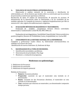 4.-­‐	
   VIGILANCIA	
  DE	
  SALUD	
  PÚBLICA	
  (EPIDEMIOLÓGICA)	
  
	
   Observación	
   y	
   análisis	
   rutinario	
   de	
   la	
   ocurrencia	
   y	
   distribución	
   de	
  
enfermedades,	
  y/o	
  	
  de	
  los	
  factores	
  que	
  inciden	
  sobre	
  su	
  control	
  para	
  que	
  las	
  acciones	
  
de	
  prevención	
  y	
  control	
  sean	
  oportunas	
  y	
  efectivas.	
  
Recolección	
   de	
   datos	
   	
   análisis	
   de	
   interpretación	
   	
   ejecución	
   de	
   acciones	
   	
  
diseminación	
   de	
   la	
   información	
   sobre	
   la	
   enfermedad	
   y	
   de	
   los	
   resultados	
   de	
   las	
  	
  
medidas	
  aplicadas.	
  Ej.	
  Campaña	
  de	
  invierno	
  y	
  vigilancia	
  hospitalizaciones	
  por	
  IRA	
  en	
  
menores	
  de	
  1	
  año,	
  registro	
  de	
  malformaciones	
  congénitas.	
  
	
  
5.-­‐	
   EVALUACIÓN	
  MÉTODOS	
  DE	
  DIAGNÓSTICO	
  Y	
  TRATAMIENTO.	
  
	
   Evaluación	
   de	
   	
   medidas	
   	
   terapéuticas:	
   Ensayos	
   clínicos	
   controlados	
  
aleatorizados	
  (“randomizados”)	
  mide	
  RR,	
  RA,	
  NNT,	
  NND,	
  etc.	
  
	
  	
  	
  	
  	
  	
  	
  	
  
	
   Evaluación	
  de	
  test	
  diagnósticos:	
  Sensibilidad,	
  Especificidad,	
  Valores	
  predictivos	
  
positivo/negativo,	
  Razones	
  de	
  Probabilidad,	
  Costos,	
  Aceptabilidad,	
  etc.	
  Curvas	
  ROC	
  
	
  
6.-­‐	
   CONOCIMIENTO	
  DE	
  LA	
  HISTORIA	
  NATURAL	
  DE	
  LA	
  ENFERMEDAD.	
  
Completar	
   y	
   perfeccionar	
   cuadro	
   clínico.	
   Ej.	
   Enfermedad	
   arterioesclerótica	
   en	
  
soldados	
  en	
  la	
  Guerra	
  de	
  Corea.	
  
	
  Identificación	
  de	
  nuevos	
  síndromes.	
  Ej.	
  Síndrome	
  de	
  Reye	
  
	
  
7.-­‐	
   RACIONALIDAD	
  EN	
  LA	
  TOMA	
  DE	
  DECISIONES.	
  
• Identificación	
  necesidades	
  y	
  problemas.	
  
• Determinación	
  de	
  prioridades.	
  Plan	
  Auge	
  
• Monitoreo	
  	
  y	
  evaluación	
  de	
  programas.	
  
	
  
	
  
Mediciones	
  en	
  epidemiologia	
  
	
  
1.-­‐	
  Mediciones	
  de	
  frecuencia	
  
2.-­‐	
  Mediciones	
  de	
  asociación	
  
3.-­‐	
  Mediciones	
  de	
  impacto	
  potencial	
  
	
  
Medidas	
  de	
  frecuencia:	
  	
  
• Numero:	
  frecuencia	
  absoluta	
  
• Proporción:	
   cuociente	
   en	
   que	
   el	
   numerador	
   esta	
   incluido	
   en	
   el	
  
denominador	
  
• Razon:	
   cuociente	
   de	
   dos	
   frecuencias	
   absolutas,	
   el	
   numerador	
   no	
   esta	
  
incluido	
  en	
  el	
  denominador	
  
• Tasa:	
  cuociente	
  que	
  relaciona	
  un	
  numerador	
  y	
  un	
  denominador	
  compuesto	
  
tiempo-­‐persona.	
  
	
  
	
  
	
  
	
  
 