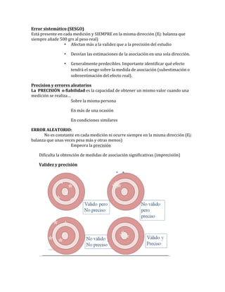 Error	
  sistemático	
  (SESGO)	
  
Está	
  presente	
  en	
  cada	
  medición	
  y	
  SIEMPRE	
  en	
  la	
  misma	
  dirección	
  (Ej:	
  balanza	
  que	
  
siempre	
  añade	
  500	
  grs	
  al	
  peso	
  real)	
  
• Afectan	
  más	
  a	
  la	
  validez	
  que	
  a	
  la	
  precisión	
  del	
  estudio	
  
• Desvían	
  las	
  estimaciones	
  de	
  la	
  asociación	
  en	
  una	
  sola	
  dirección.	
  	
  
• Generalmente	
  predecibles.	
  Importante	
  identificar	
  qué	
  efecto	
  
tendrá	
  el	
  sesgo	
  sobre	
  la	
  medida	
  de	
  asociación	
  (subestimación	
  o	
  
sobreestimación	
  del	
  efecto	
  real).	
  
Precision	
  y	
  errores	
  aleatorios	
  
La	
  	
  PRECISIÓN	
  	
  o	
  fiabilidad	
  es	
  la	
  capacidad	
  de	
  obtener	
  un	
  mismo	
  valor	
  cuando	
  una	
  
medición	
  se	
  realiza…	
  
Sobre	
  la	
  misma	
  persona	
  
En	
  más	
  de	
  una	
  ocasión	
  
En	
  condiciones	
  similares	
  
ERROR	
  ALEATORIO:	
  	
  
	
   No	
  es	
  constante	
  en	
  cada	
  medición	
  ni	
  ocurre	
  siempre	
  en	
  la	
  misma	
  dirección	
  (Ej:	
  
balanza	
  que	
  unas	
  veces	
  pesa	
  más	
  y	
  otras	
  menos)	
  
Empeora	
  la	
  precisión	
  
Dificulta	
  la	
  obtención	
  de	
  medidas	
  de	
  asociación	
  significativas	
  (imprecisión)	
  
Validez	
  y	
  precisión	
  
	
  
 