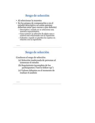 Sesgo de selección
• Al seleccionar la muestra
• En los grupos de comparación o en el
estudio descriptivo no están quienes
deberían estar (por exceso o por defecto)
– Descriptivo: cuando no se selecciona una
muestra representativa
– Caso-control: la selección de algún caso o
control está relacionada con la exposición
– Cohortes: cuando se pierden los sujetos en
relación con la exposición
11/05/2013
	
  
Sesgo de selección
Conducen al sesgo de selección:
(a) Selección inadecuada de personas al
comenzar el estudio
(b) Seguimiento incompleto de los
participantes ("lost to follow-up")
(c) Valores faltantes en el momento de
realizar el análisis
11/05/2013
	
  
 