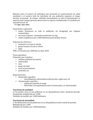  
Relacion	
   entre	
   el	
   numero	
   de	
   individuos	
   que	
   presentan	
   el	
   acontecimiento	
   de	
   salud	
  
estudiado	
   y	
   el	
   numero	
   total	
   de	
   individuos	
   de	
   una	
   población	
   expuesta	
   al	
   riesgo,	
  
durante	
  un	
  periodo	
  	
  de	
  tiempo	
  	
  definido	
  (normalmente	
  un	
  año)	
  el	
  denominador	
  se	
  
expresa	
  como	
  tiempo-­‐persona	
  observación	
  se	
  expresa	
  multiplicando	
  el	
  resultado	
  por	
  
una	
  potencia	
  de	
  10	
  
	
  	
  	
  	
  T	
  =	
  (na	
  /	
  n)	
  x	
  10	
  n	
  
	
  
Tasas	
  brutas	
  o	
  generales	
  
• miden	
   fenómenos	
   en	
   toda	
   la	
   población,	
   sin	
   desagregar	
   por	
   nínguna	
  
característica.	
  
• son	
  tasas	
  resumen	
  	
  o	
  promedio	
  ponderada.	
  Ej.	
  tmg	
  
• suelen	
  amplificarse	
  por	
  1.000	
  habitantes	
  para	
  facilitar	
  lectura	
  
	
  
Toda	
  tasa	
  de	
  referirse	
  a:	
  
• momento	
  en	
  el	
  que	
  se	
  calcula	
  
• grupo	
  humano	
  al	
  cual	
  se	
  refiere	
  
• lugar	
  
TMG:	
  5.2	
  muertes	
  por	
  1000	
  hab	
  en	
  chile,	
  2010	
  
	
  
Tasas	
  especificas:	
  
Estimador	
  que	
  considera:	
  
• atributo	
  población	
  de	
  interés	
  
• enfermedad	
  
• sexo	
  
• grupo	
  de	
  edad	
  
• nivel	
  socioeconómico	
  
• profesión,	
  etc	
  
	
  
Requerimientos:	
  
• Numerador	
  específico	
  
- 	
  mortalidad	
  por	
  enfermedad	
  cardiovascular,	
  según	
  sexo,	
  etc	
  
• 	
  Denominador	
  específico	
  :	
  	
  
	
  	
  	
  	
  	
  	
  	
  	
  	
  	
  	
  	
  	
  	
  	
  	
  	
  	
  	
  	
  -­‐	
  	
  	
  	
  	
  	
  	
  población	
  expuesta	
  al	
  riesgo	
  
- 	
  debe	
  haber	
  correspondencia	
  entre	
  el	
  numerador	
  y	
  el	
  	
  denominador	
  
	
  
Tasa	
  bruta	
  de	
  natalidad	
  
n°	
  de	
  nacidos	
  vivos	
  en	
  una	
  poblacion	
  en	
  un	
  año/poblacion	
  total	
  a	
  mitad	
  de	
  periodo.	
  
Usualmente	
  multiplicada	
  por	
  1.000.	
  
Unidades	
  de	
  medida:	
  por	
  1,000	
  habitantes	
  
	
  
Tasa	
  bruta	
  de	
  mortalidad	
  
n°	
  de	
  defunciones	
  en	
  una	
  poblacion	
  en	
  un	
  año/poblacion	
  total	
  a	
  mitad	
  de	
  periodo.	
  
Multiplicada	
  por	
  1.000	
  	
  
Unidades	
  de	
  medida:	
  por	
  1,000	
  habitantes	
  
 