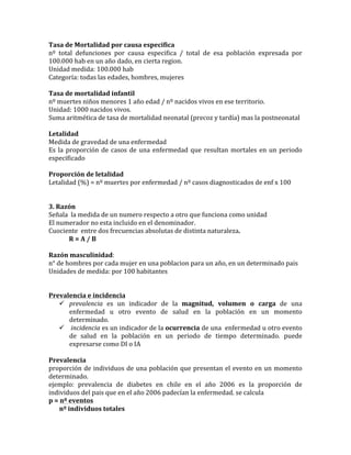 Tasa	
  de	
  Mortalidad	
  por	
  causa	
  especifica	
  
nº	
   total	
   defunciones	
   por	
   causa	
   especifica	
   /	
   total	
   de	
   esa	
   población	
   expresada	
   por	
  
100.000	
  hab	
  en	
  un	
  año	
  dado,	
  en	
  cierta	
  region.	
  
Unidad	
  medida:	
  100.000	
  hab	
  
Categoría:	
  todas	
  las	
  edades,	
  hombres,	
  mujeres	
  
	
  
Tasa	
  de	
  mortalidad	
  infantil	
  
nº	
  muertes	
  niños	
  menores	
  1	
  año	
  edad	
  /	
  nº	
  nacidos	
  vivos	
  en	
  ese	
  territorio.	
  
Unidad:	
  1000	
  nacidos	
  vivos.	
  
Suma	
  aritmética	
  de	
  tasa	
  de	
  mortalidad	
  neonatal	
  (precoz	
  y	
  tardía)	
  mas	
  la	
  postneonatal	
  
	
  
Letalidad	
  
Medida	
  de	
  gravedad	
  de	
  una	
  enfermedad	
  
Es	
  la	
  proporción	
  de	
  casos	
  de	
  una	
  enfermedad	
  que	
  resultan	
  mortales	
  en	
  un	
  periodo	
  
especificado	
  
	
  
Proporción	
  de	
  letalidad	
  
Letalidad	
  (%)	
  =	
  nº	
  muertes	
  por	
  enfermedad	
  /	
  nº	
  casos	
  diagnosticados	
  de	
  enf	
  x	
  100	
  
	
  
	
  
3.	
  Razón	
  
Señala	
  	
  la	
  medida	
  de	
  un	
  numero	
  respecto	
  a	
  otro	
  que	
  funciona	
  como	
  unidad	
  
El	
  numerador	
  no	
  esta	
  incluido	
  en	
  el	
  denominador.	
  
Cuociente	
  	
  entre	
  dos	
  frecuencias	
  absolutas	
  de	
  distinta	
  naturaleza.	
  
	
   R	
  =	
  A	
  /	
  B	
  
	
  
Razón	
  masculinidad:	
  
n°	
  de	
  hombres	
  por	
  cada	
  mujer	
  en	
  una	
  poblacion	
  para	
  un	
  año,	
  en	
  un	
  determinado	
  pais	
  
Unidades	
  de	
  medida:	
  por	
  100	
  habitantes	
  
	
  
	
  
Prevalencia	
  e	
  incidencia	
  
 prevalencia	
   es	
   un	
   indicador	
   de	
   la	
   magnitud,	
   volumen	
   o	
   carga	
   de	
   una	
  
enfermedad	
   u	
   otro	
   evento	
   de	
   salud	
   en	
   la	
   población	
   en	
   un	
   momento	
  
determinado.	
  	
  
 	
  incidencia	
  es	
  un	
  indicador	
  de	
  la	
  ocurrencia	
  de	
  una	
  	
  enfermedad	
  u	
  otro	
  evento	
  
de	
   salud	
   en	
   la	
   población	
   en	
   un	
   periodo	
   de	
   tiempo	
   determinado.	
   puede	
  
expresarse	
  como	
  DI	
  o	
  IA	
  
	
  
Prevalencia	
  
proporción	
  de	
  individuos	
  de	
  una	
  población	
  que	
  presentan	
  el	
  evento	
  en	
  un	
  momento	
  
determinado.	
  
ejemplo:	
   prevalencia	
   de	
   diabetes	
   en	
   chile	
   en	
   el	
   año	
   2006	
   es	
   la	
   proporción	
   de	
  
individuos	
  del	
  pais	
  que	
  en	
  el	
  año	
  2006	
  padecían	
  la	
  enfermedad.	
  se	
  calcula	
  	
  
p	
  =	
  nº	
  eventos	
  	
  
	
  	
  	
  	
  	
  	
  	
  nº	
  individuos	
  totales	
  
 