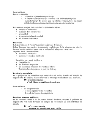 Características	
  
Es	
  una	
  proporción:	
  	
  
• 	
  su	
  valor	
  se	
  expresa	
  como	
  porcentaje	
  	
  
• 	
  es	
  un	
  indicador	
  estático,	
  que	
  se	
  refiere	
  a	
  un	
  	
  	
  momento	
  temporal	
  	
  
• 	
  indica	
  la	
  “carga”	
  del	
  evento	
  que	
  soporta	
  la	
  población,	
  tiene	
  su	
  mayor	
  
utilidad	
  en	
  los	
  estudios	
  de	
  planificación	
  de	
  servicios	
  sanitarios	
  	
  
	
  	
  	
  
Factores	
  que	
  influyen	
  en	
  la	
  prevalencia	
  de	
  una	
  enfermedad	
  
• Periodo	
  de	
  incubación	
  
• 	
  duración	
  de	
  la	
  enfermedad	
  	
  
• 	
  cronicidad	
  
• 	
  tratamiento	
  de	
  la	
  enfermedad	
  
• 	
  recaídas	
  de	
  enfermedad	
  	
  
	
  
Incidencia	
  
Refleja	
  el	
  número	
  de	
  “casos”	
  nuevos	
  en	
  un	
  periodo	
  de	
  tiempo.	
  
Indice	
   dinámico	
   que	
   requiere	
   seguimiento	
   en	
   el	
   tiempo	
   de	
   la	
   población	
   de	
   interés.	
  
Cuando	
  la	
  enfermedad	
  es	
  recurrente	
  se	
  suele	
  referir	
  a	
  la	
  primera	
  aparición.	
  	
  
Se	
  puede	
  medir	
  con	
  dos	
  índices:	
  
• 	
  incidencia	
  acumulada	
  
• 	
  densidad	
  (o	
  tasa)	
  de	
  incidencia.	
  	
  
	
  
Requisitos	
  para	
  medir	
  incidencia	
  
• Una	
  población	
  
• 	
  un	
  momento	
  de	
  partida	
  
• 	
  un	
  sistema	
  de	
  detección	
  del	
  evento	
  de	
  interés	
  
• Tiempo	
  suficiente	
  para	
  que	
  se	
  exprese	
  el	
  riesgo	
  
	
  
Incidencia	
  acumulada	
  
Es	
   la	
   proporción	
   de	
   individuos	
   que	
   desarrollan	
   el	
   evento	
   durante	
   el	
   periodo	
   de	
  
seguimiento.	
  	
  No	
  importa	
  cuándo	
  aparecen	
  ni	
  el	
  tiempo	
  observado	
  en	
  cada	
  individuo.	
  
	
   	
   IA=	
  nº	
  eventos	
  nuevos	
  
	
  	
   	
   	
  	
  	
  	
  	
  	
  nº	
  individuos	
  susceptibles	
  al	
  comienzo	
  
	
  
Características	
  
• Es	
  una	
  proporción	
  	
  
• 	
  se	
  suele	
  expresar	
  como	
  porcentaje	
  	
  
• 	
  depende	
  del	
  tiempo	
  de	
  seguimiento	
  	
  
	
  
Densidad	
  o	
  tasa	
  de	
  incidencia	
  
Es	
   el	
   cuociente	
   entre	
   el	
   nº	
   de	
   casos	
   nuevos	
   ocurridos	
   durante	
   el	
   periodo	
   de	
  
seguimiento	
   y	
   la	
   suma	
   de	
   todos	
   los	
   tiempos	
   de	
   observación	
   de	
   cada	
   individuo,	
   se	
  
calcula:	
  
	
   	
   Di	
  	
  	
  	
  =	
  nº	
  eventos	
  nuevos	
  
	
   	
   	
  	
  	
  	
  	
  	
  	
  	
  	
  	
  	
  	
  suma	
  de	
  persona-­‐tiempo	
  observación	
  
	
  
 