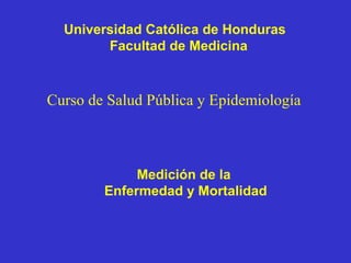 Universidad Católica de Honduras
Facultad de Medicina
Curso de Salud Pública y Epidemiología
Medición de la
Enfermedad y Mortalidad
 