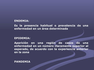 ENDEMIA:
Es la presencia habitual o prevalencia de una
enfermedad en un área determinada
EPIDEMIA:
Aparición en una región de casos de una
enfermedad en un número claramente superior al
esperado, de acuerdo con la experiencia anterior
en la zona
PANDEMIA
 