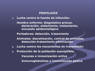 PROFILAXIS
1. Lucha contra la fuente de infección:
Hombre enfermo: diagnóstico precoz,
declaración, aislamiento, tratamiento,
encuesta epidemiológica.
Portadores: detección, tratamiento
Animales: desratización, control de animales,
detección-tratamiento-eliminación
2. Lucha contra los mecanismos de transmisión
3. Protección de la población susceptible:
Vacunas o inmunización activa
Inmunuglobulinas o inmunización pasiva
 