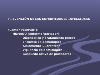 PREVENCIÓN DE LAS ENFERMEDADES INFECCIOSASPREVENCIÓN DE LAS ENFERMEDADES INFECCIOSAS
Fuente/ reservorio:Fuente/ reservorio:
HUMANO (enfermo/portador):HUMANO (enfermo/portador):
 Diagnóstico y Tratamiento precozDiagnóstico y Tratamiento precoz
 Encuesta epidemiológicaEncuesta epidemiológica
 Aislamiento-CuarentenaAislamiento-Cuarentena
 Vigilancia epidemiológicaVigilancia epidemiológica
 Búsqueda activa de portadoresBúsqueda activa de portadores
 