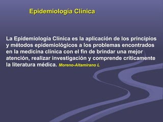 Epidemiología ClínicaEpidemiología Clínica
La Epidemiología Clínica es la aplicación de los principios
y métodos epidemiológicos a los problemas encontrados
en la medicina clínica con el fin de brindar una mejor
atención, realizar investigación y comprende críticamente
la literatura médica. Moreno-Altamirano L
 