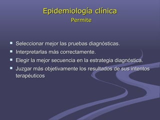 Epidemiología clínicaEpidemiología clínica
PermitePermite
 Seleccionar mejor las pruebas diagnósticas.Seleccionar mejor las pruebas diagnósticas.
 Interpretarlas más correctamente.Interpretarlas más correctamente.
 Elegir la mejor secuencia en la estrategia diagnóstica.Elegir la mejor secuencia en la estrategia diagnóstica.
 Juzgar más objetivamente los resultados de sus intentosJuzgar más objetivamente los resultados de sus intentos
terapéuticosterapéuticos
 