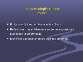 Epidemiología clínicaEpidemiología clínica
PermitePermite
 Emitir pronósticos con bases más sólidas.Emitir pronósticos con bases más sólidas.
 Reflexionar más solidamente sobre las expresionesReflexionar más solidamente sobre las expresiones
que tienen la enfermedad.que tienen la enfermedad.
 Identificar patrones entre los distintos enfermos.Identificar patrones entre los distintos enfermos.
 