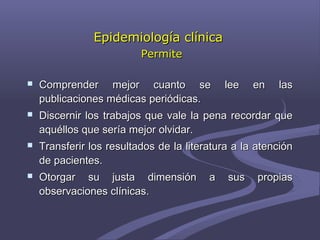 Epidemiología clínicaEpidemiología clínica
PermitePermite
 Comprender mejor cuanto se lee en lasComprender mejor cuanto se lee en las
publicaciones médicas periódicas.publicaciones médicas periódicas.
 Discernir los trabajos que vale la pena recordar queDiscernir los trabajos que vale la pena recordar que
aquéllos que sería mejor olvidar.aquéllos que sería mejor olvidar.
 Transferir los resultados de la literatura a la atenciónTransferir los resultados de la literatura a la atención
de pacientes.de pacientes.
 Otorgar su justa dimensión a sus propiasOtorgar su justa dimensión a sus propias
observaciones clínicas.observaciones clínicas.
 