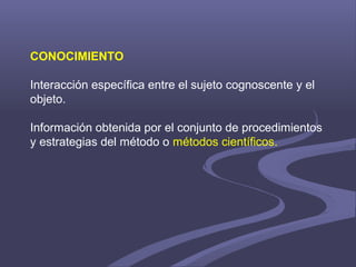 CONOCIMIENTO
Interacción específica entre el sujeto cognoscente y el
objeto.
Información obtenida por el conjunto de procedimientos
y estrategias del método o métodos científicos.
 